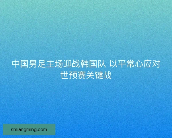中国男足主场迎战韩国队 以平常心应对世预赛关键战