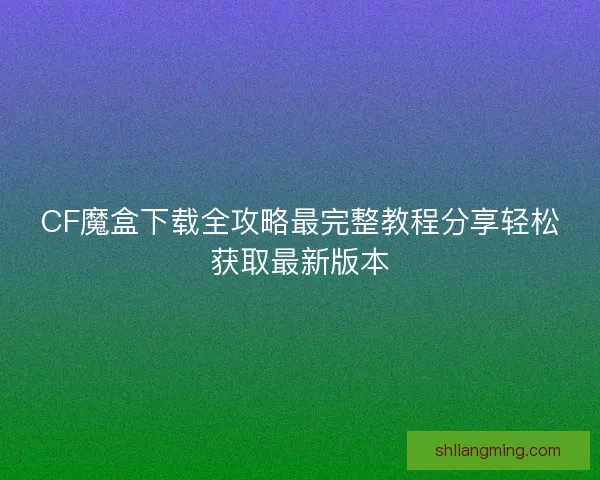 CF魔盒下载全攻略最完整教程分享轻松获取最新版本