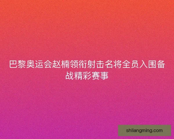 巴黎奥运会赵楠领衔射击名将全员入围备战精彩赛事
