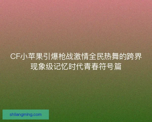 CF小苹果引爆枪战激情全民热舞的跨界现象级记忆时代青春符号篇