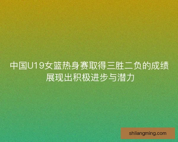 中国U19女篮热身赛取得三胜二负的成绩 展现出积极进步与潜力