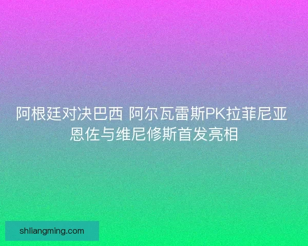 阿根廷对决巴西 阿尔瓦雷斯PK拉菲尼亚 恩佐与维尼修斯首发亮相