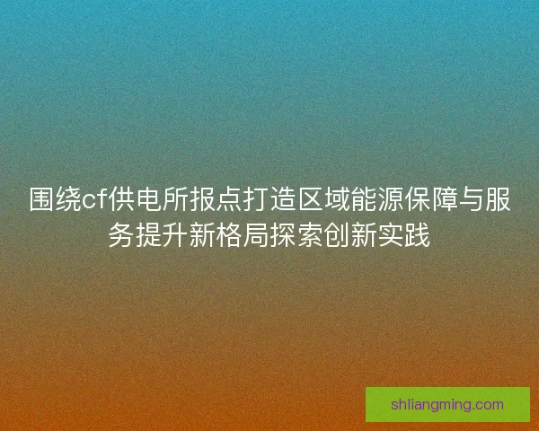 围绕cf供电所报点打造区域能源保障与服务提升新格局探索创新实践