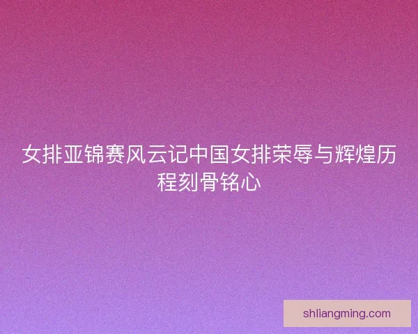 女排亚锦赛风云记中国女排荣辱与辉煌历程刻骨铭心