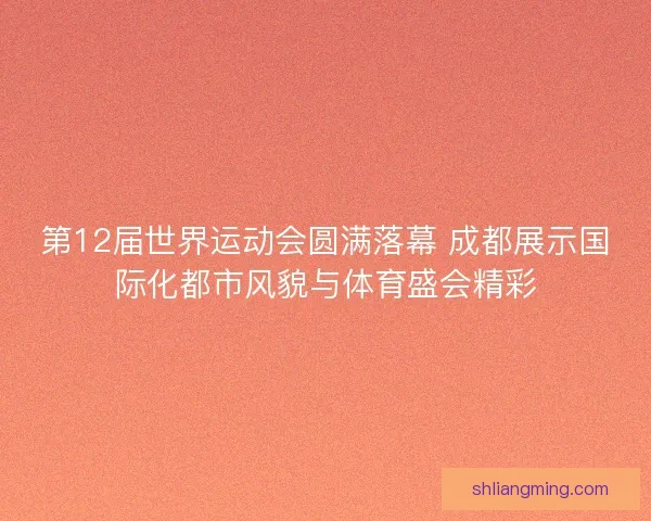 第12届世界运动会圆满落幕 成都展示国际化都市风貌与体育盛会精彩