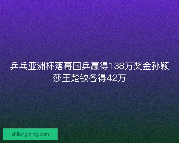 乒乓亚洲杯落幕国乒赢得138万奖金孙颖莎王楚钦各得42万