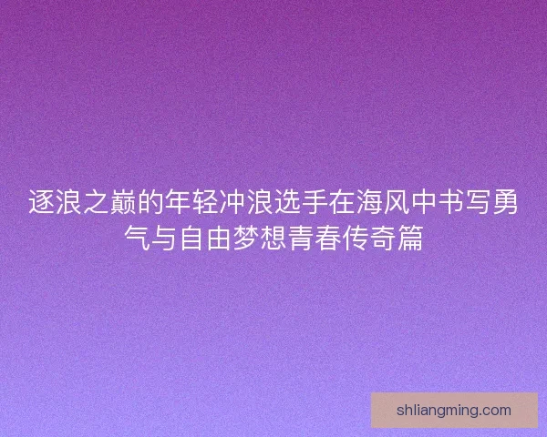 逐浪之巅的年轻冲浪选手在海风中书写勇气与自由梦想青春传奇篇