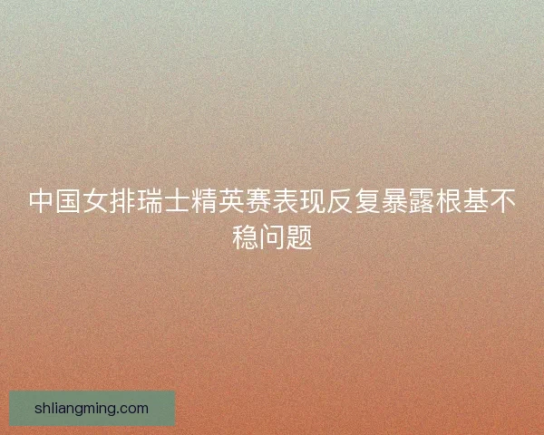 中国女排瑞士精英赛表现反复暴露根基不稳问题