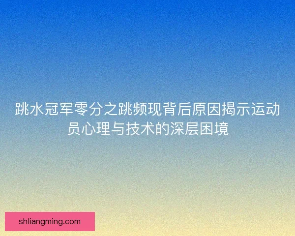 跳水冠军零分之跳频现背后原因揭示运动员心理与技术的深层困境