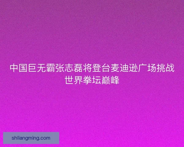 中国巨无霸张志磊将登台麦迪逊广场挑战世界拳坛巅峰