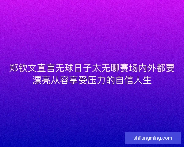 郑钦文直言无球日子太无聊赛场内外都要漂亮从容享受压力的自信人生