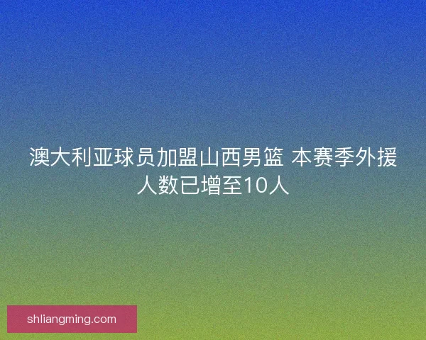 澳大利亚球员加盟山西男篮 本赛季外援人数已增至10人