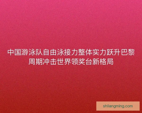 中国游泳队自由泳接力整体实力跃升巴黎周期冲击世界领奖台新格局