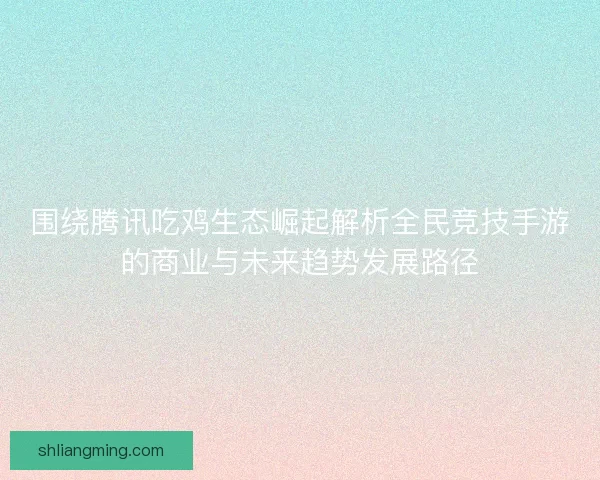 围绕腾讯吃鸡生态崛起解析全民竞技手游的商业与未来趋势发展路径