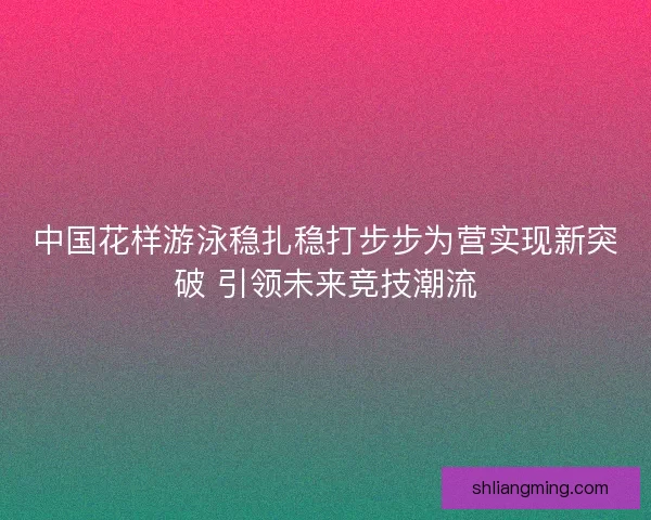 中国花样游泳稳扎稳打步步为营实现新突破 引领未来竞技潮流