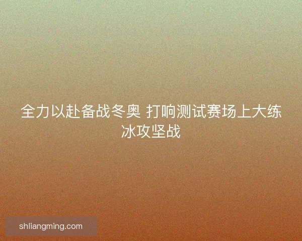 全力以赴备战冬奥 打响测试赛场上大练冰攻坚战