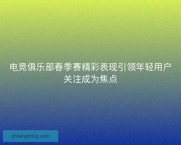 电竞俱乐部春季赛精彩表现引领年轻用户关注成为焦点